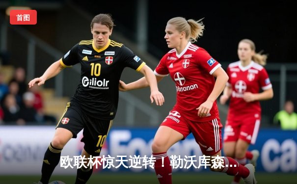 欧联杯惊天逆转！勒沃库森3-2绝杀罗马，赛季不败神话延续至47场