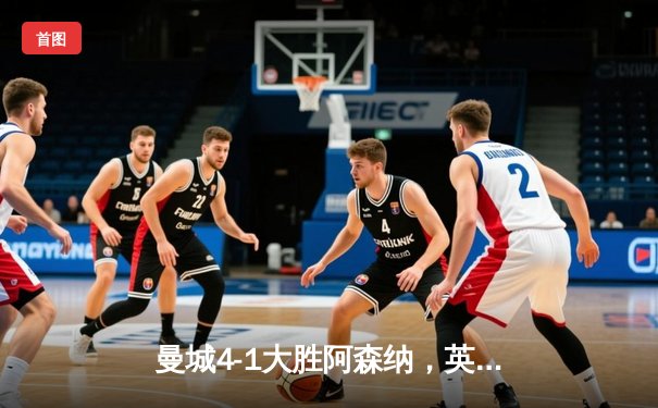 曼城4-1大胜阿森纳，英超争冠悬念再起，哈兰德梅开二度主宰比赛