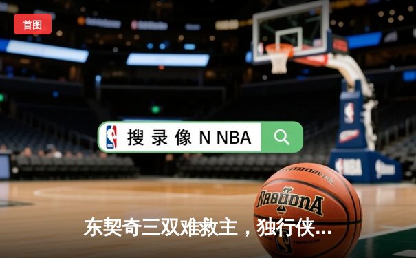 东契奇三双难救主，独行侠加时憾负凯尔特人，总决赛悬念再起