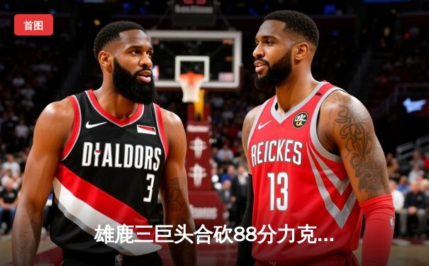 雄鹿三巨头合砍88分力克76人，恩比德空砍35分难救主