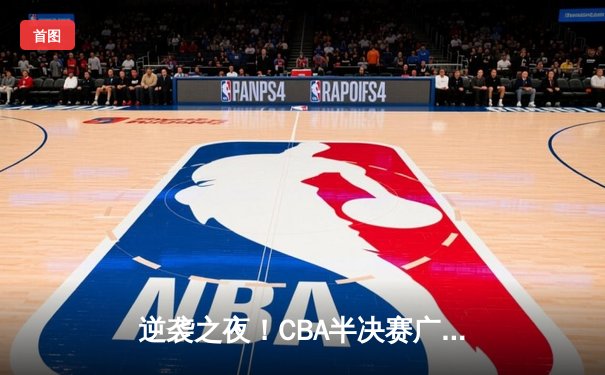 逆袭之夜！CBA半决赛广东加时险胜辽宁，周琦38+16主宰内线