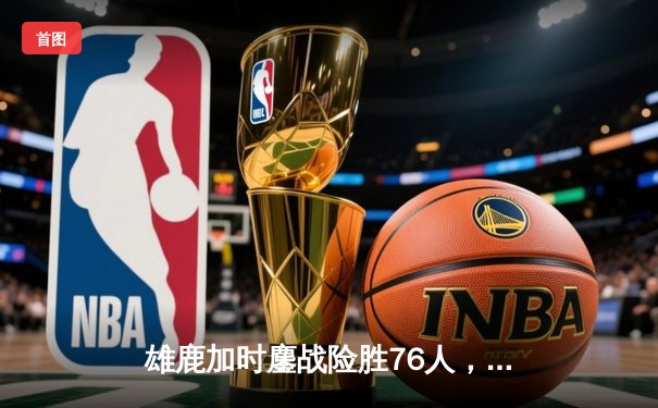 雄鹿加时鏖战险胜76人，字母哥32+11+7主宰关键时刻