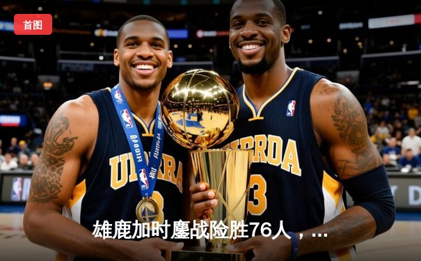 雄鹿加时鏖战险胜76人，字母哥32+11+7统治攻防，恩比德空砍29+12
