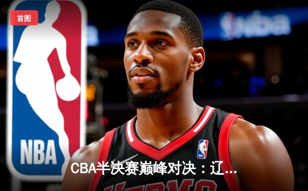 CBA半决赛巅峰对决：辽宁本钢加时险胜广东宏远，赵继伟砍35分创生涯新高