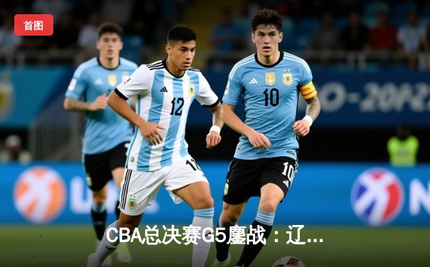 CBA总决赛G5鏖战：辽宁本钢加时逆转广东宏远 成功卫冕总冠军