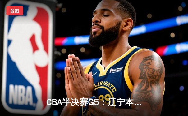 CBA半决赛G5：辽宁本钢加时逆转广东宏远 赵继伟33分率队挺进总决赛